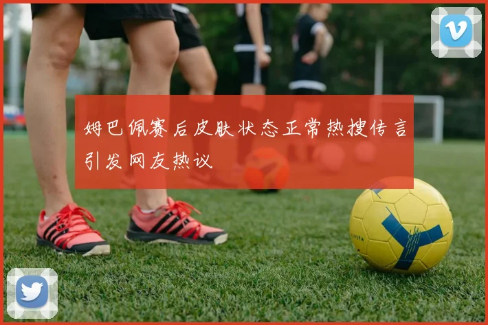 姆巴佩赛后皮肤状态正常热搜传言引发网友热议