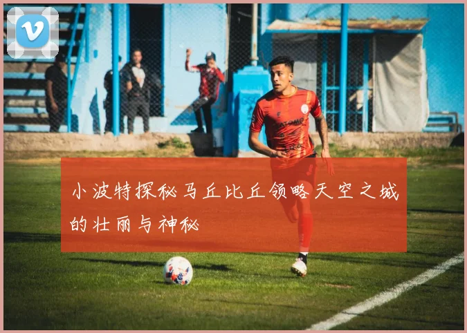 小波特探秘马丘比丘领略天空之城的壮丽与神秘