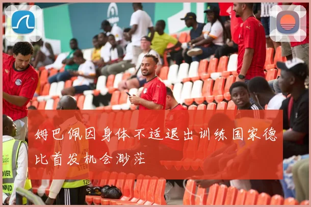 姆巴佩因身体不适退出训练国家德比首发机会渺茫