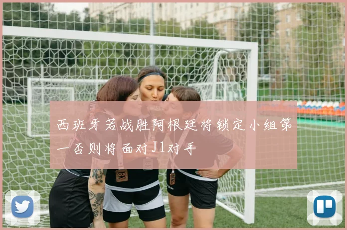 西班牙若战胜阿根廷将锁定小组第一否则将面对J1对手