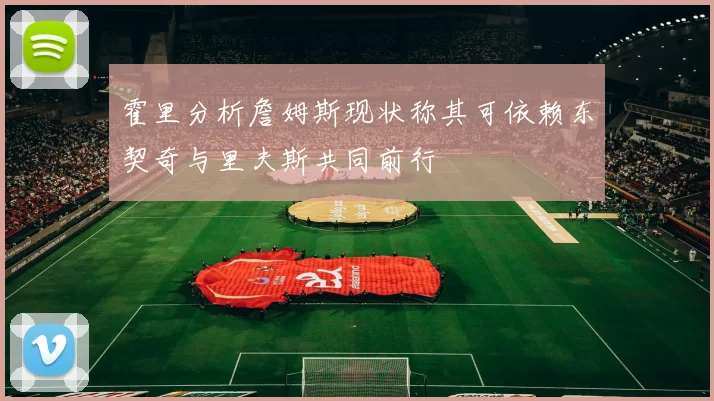 霍里分析詹姆斯现状称其可依赖东契奇与里夫斯共同前行