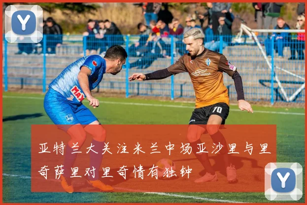 亚特兰大关注米兰中场亚沙里与里奇萨里对里奇情有独钟