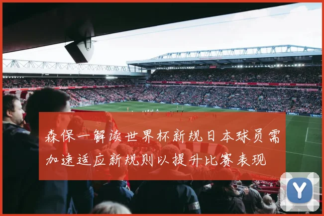 森保一解读世界杯新规日本球员需加速适应新规则以提升比赛表现