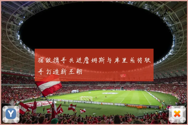 宿敌携手共进詹姆斯与库里或将联手打造新王朝