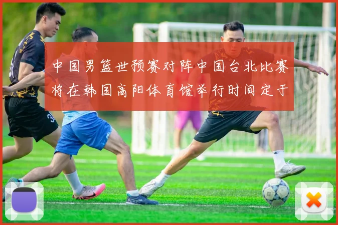 中国男篮世预赛对阵中国台北比赛将在韩国高阳体育馆举行时间定于7月6日