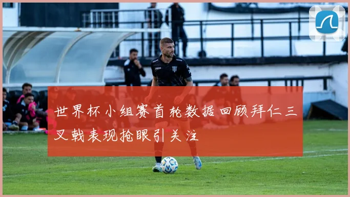 世界杯小组赛首轮数据回顾拜仁三叉戟表现抢眼引关注