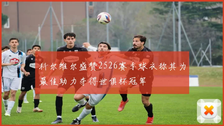 科尔维尔盛赞2526赛季球衣称其为最佳助力夺得世俱杯冠军