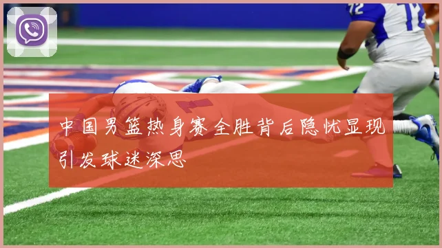 中国男篮热身赛全胜背后隐忧显现引发球迷深思