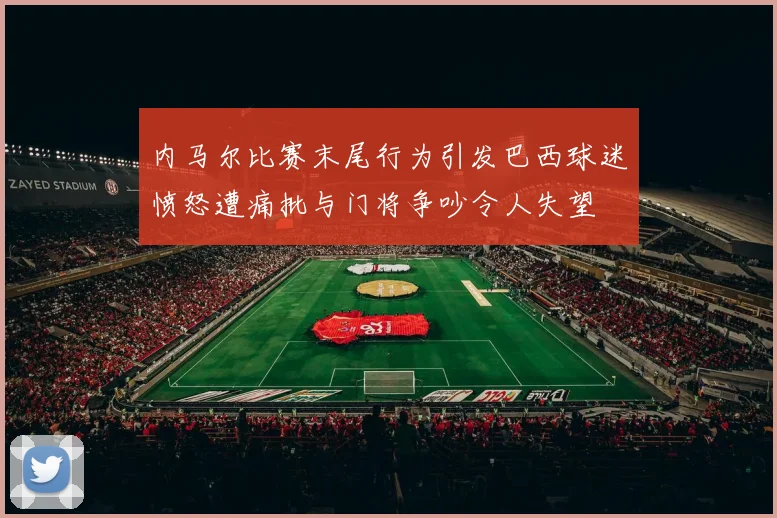 内马尔比赛末尾行为引发巴西球迷愤怒遭痛批与门将争吵令人失望