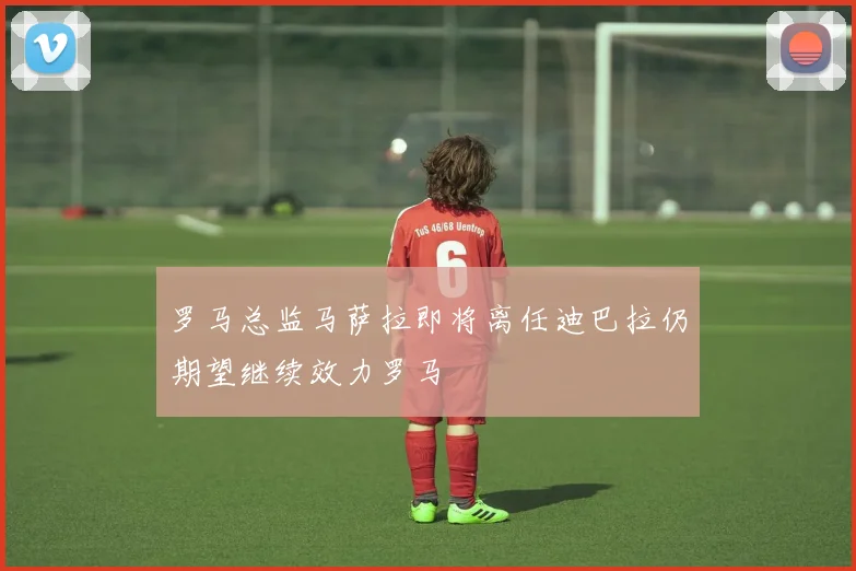 罗马总监马萨拉即将离任迪巴拉仍期望继续效力罗马