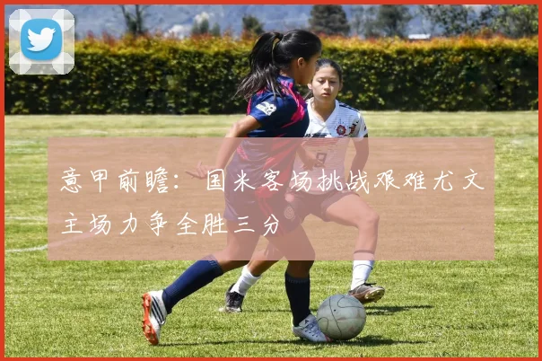 意甲前瞻：国米客场挑战艰难尤文主场力争全胜三分
