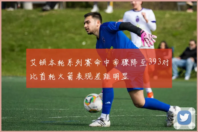 艾顿本轮系列赛命中率骤降至393对比首轮火箭表现差距明显