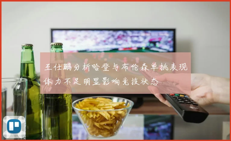 王仕鹏分析哈登与布伦森单挑表现体力不足明显影响竞技状态