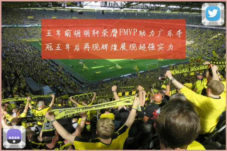五年前胡明轩荣膺FMVP助力广东夺冠五年后再现辉煌展现超强实力