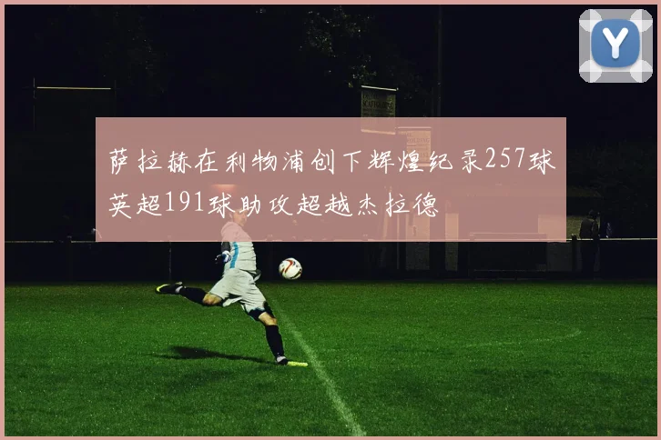 萨拉赫在利物浦创下辉煌纪录257球英超191球助攻超越杰拉德