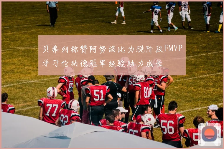 贝弗利称赞阿努诺比为现阶段FMVP学习伦纳德冠军经验助力成长